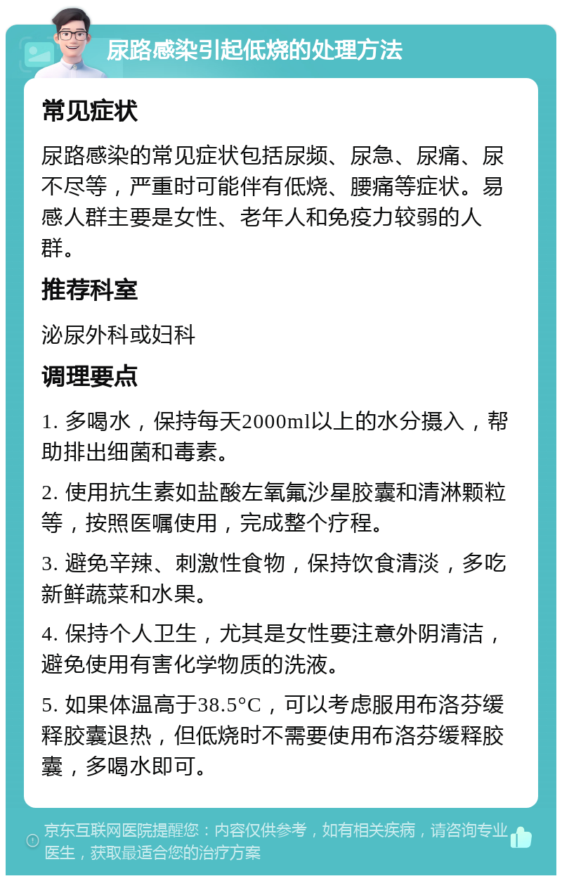 尿路感染引起低烧的处理方法 常见症状 尿路感染的常见症状包括尿频、尿急、尿痛、尿不尽等，严重时可能伴有低烧、腰痛等症状。易感人群主要是女性、老年人和免疫力较弱的人群。 推荐科室 泌尿外科或妇科 调理要点 1. 多喝水，保持每天2000ml以上的水分摄入，帮助排出细菌和毒素。 2. 使用抗生素如盐酸左氧氟沙星胶囊和清淋颗粒等，按照医嘱使用，完成整个疗程。 3. 避免辛辣、刺激性食物，保持饮食清淡，多吃新鲜蔬菜和水果。 4. 保持个人卫生，尤其是女性要注意外阴清洁，避免使用有害化学物质的洗液。 5. 如果体温高于38.5°C，可以考虑服用布洛芬缓释胶囊退热，但低烧时不需要使用布洛芬缓释胶囊，多喝水即可。