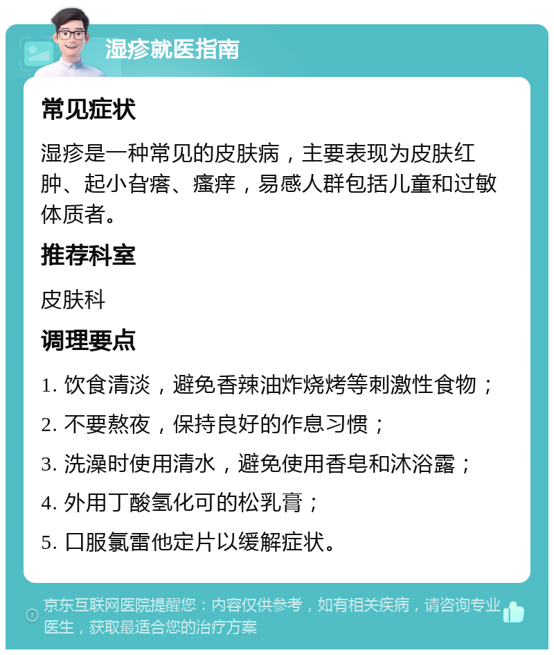 湿疹就医指南 常见症状 湿疹是一种常见的皮肤病，主要表现为皮肤红肿、起小旮瘩、瘙痒，易感人群包括儿童和过敏体质者。 推荐科室 皮肤科 调理要点 1. 饮食清淡，避免香辣油炸烧烤等刺激性食物； 2. 不要熬夜，保持良好的作息习惯； 3. 洗澡时使用清水，避免使用香皂和沐浴露； 4. 外用丁酸氢化可的松乳膏； 5. 口服氯雷他定片以缓解症状。