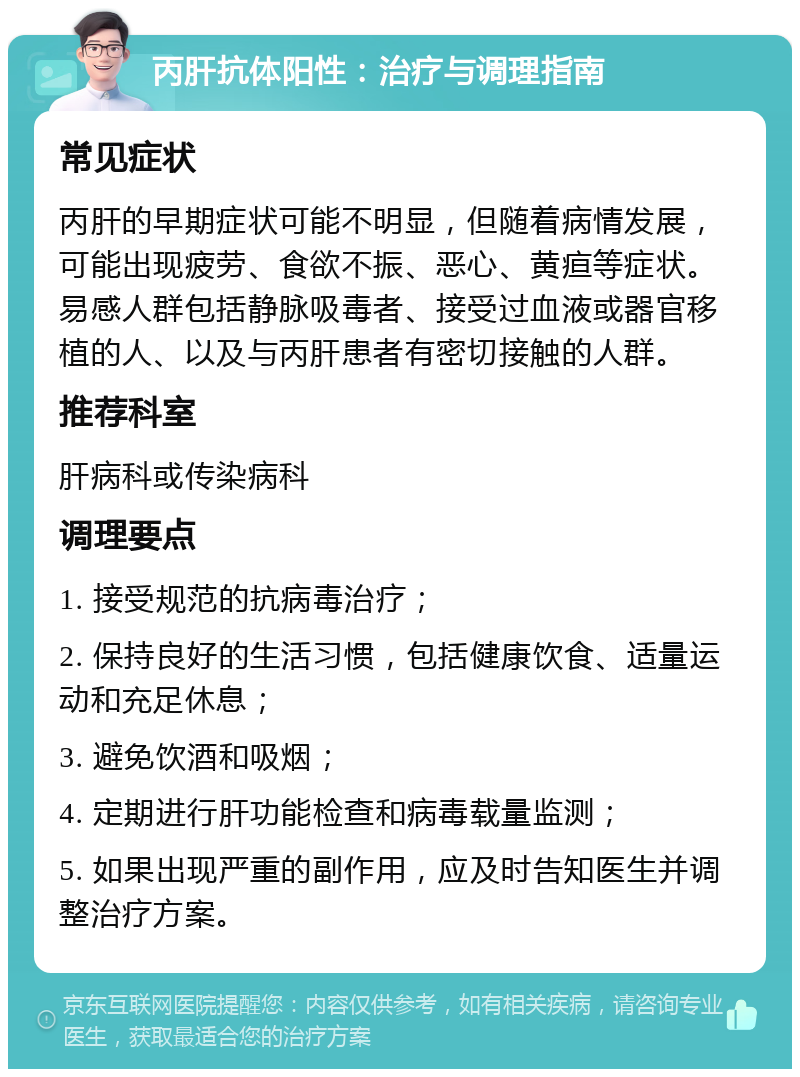 丙肝抗体阳性：治疗与调理指南 常见症状 丙肝的早期症状可能不明显，但随着病情发展，可能出现疲劳、食欲不振、恶心、黄疸等症状。易感人群包括静脉吸毒者、接受过血液或器官移植的人、以及与丙肝患者有密切接触的人群。 推荐科室 肝病科或传染病科 调理要点 1. 接受规范的抗病毒治疗； 2. 保持良好的生活习惯，包括健康饮食、适量运动和充足休息； 3. 避免饮酒和吸烟； 4. 定期进行肝功能检查和病毒载量监测； 5. 如果出现严重的副作用，应及时告知医生并调整治疗方案。