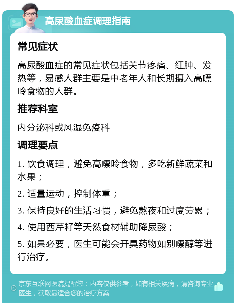 高尿酸血症调理指南 常见症状 高尿酸血症的常见症状包括关节疼痛、红肿、发热等，易感人群主要是中老年人和长期摄入高嘌呤食物的人群。 推荐科室 内分泌科或风湿免疫科 调理要点 1. 饮食调理，避免高嘌呤食物，多吃新鲜蔬菜和水果； 2. 适量运动，控制体重； 3. 保持良好的生活习惯，避免熬夜和过度劳累； 4. 使用西芹籽等天然食材辅助降尿酸； 5. 如果必要，医生可能会开具药物如别嘌醇等进行治疗。