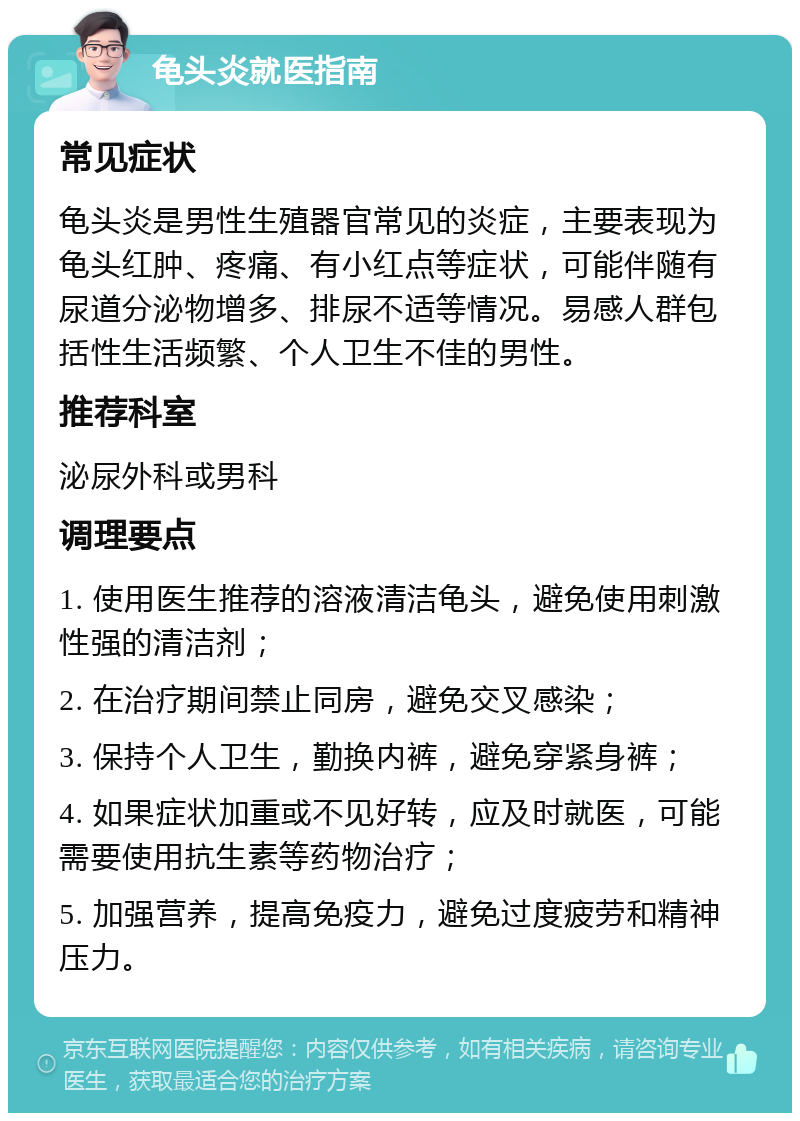 龟头炎就医指南 常见症状 龟头炎是男性生殖器官常见的炎症，主要表现为龟头红肿、疼痛、有小红点等症状，可能伴随有尿道分泌物增多、排尿不适等情况。易感人群包括性生活频繁、个人卫生不佳的男性。 推荐科室 泌尿外科或男科 调理要点 1. 使用医生推荐的溶液清洁龟头，避免使用刺激性强的清洁剂； 2. 在治疗期间禁止同房，避免交叉感染； 3. 保持个人卫生，勤换内裤，避免穿紧身裤； 4. 如果症状加重或不见好转，应及时就医，可能需要使用抗生素等药物治疗； 5. 加强营养，提高免疫力，避免过度疲劳和精神压力。