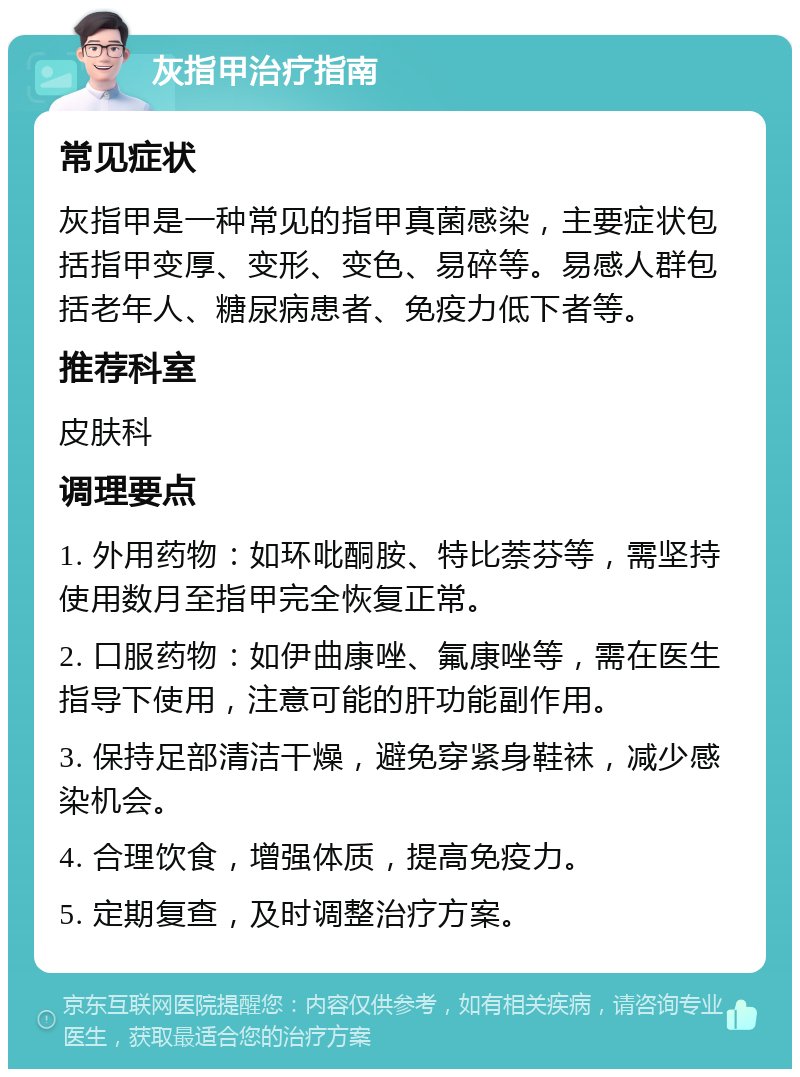 灰指甲治疗指南 常见症状 灰指甲是一种常见的指甲真菌感染，主要症状包括指甲变厚、变形、变色、易碎等。易感人群包括老年人、糖尿病患者、免疫力低下者等。 推荐科室 皮肤科 调理要点 1. 外用药物：如环吡酮胺、特比萘芬等，需坚持使用数月至指甲完全恢复正常。 2. 口服药物：如伊曲康唑、氟康唑等，需在医生指导下使用，注意可能的肝功能副作用。 3. 保持足部清洁干燥，避免穿紧身鞋袜，减少感染机会。 4. 合理饮食，增强体质，提高免疫力。 5. 定期复查，及时调整治疗方案。