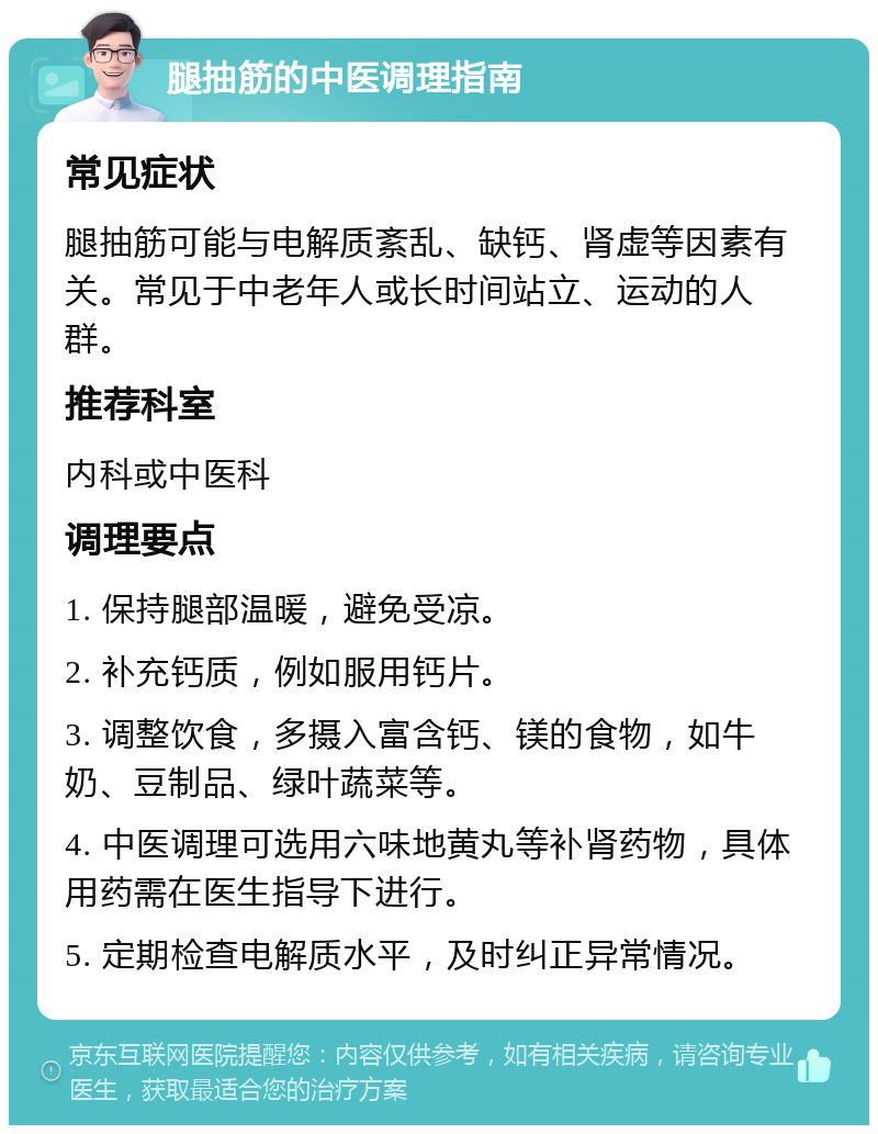 腿抽筋的中医调理指南 常见症状 腿抽筋可能与电解质紊乱、缺钙、肾虚等因素有关。常见于中老年人或长时间站立、运动的人群。 推荐科室 内科或中医科 调理要点 1. 保持腿部温暖，避免受凉。 2. 补充钙质，例如服用钙片。 3. 调整饮食，多摄入富含钙、镁的食物，如牛奶、豆制品、绿叶蔬菜等。 4. 中医调理可选用六味地黄丸等补肾药物，具体用药需在医生指导下进行。 5. 定期检查电解质水平，及时纠正异常情况。