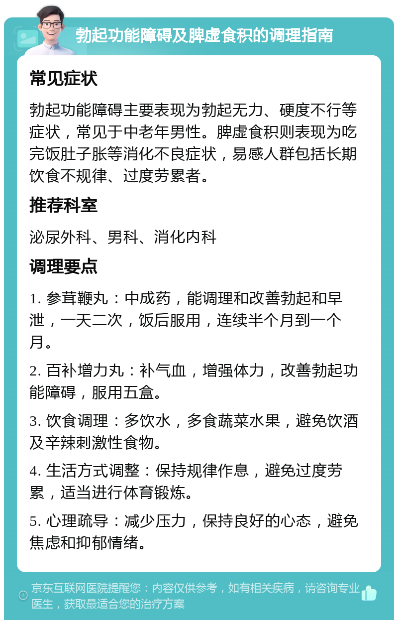 勃起功能障碍及脾虚食积的调理指南 常见症状 勃起功能障碍主要表现为勃起无力、硬度不行等症状，常见于中老年男性。脾虚食积则表现为吃完饭肚子胀等消化不良症状，易感人群包括长期饮食不规律、过度劳累者。 推荐科室 泌尿外科、男科、消化内科 调理要点 1. 参茸鞭丸：中成药，能调理和改善勃起和早泄，一天二次，饭后服用，连续半个月到一个月。 2. 百补增力丸：补气血，增强体力，改善勃起功能障碍，服用五盒。 3. 饮食调理：多饮水，多食蔬菜水果，避免饮酒及辛辣刺激性食物。 4. 生活方式调整：保持规律作息，避免过度劳累，适当进行体育锻炼。 5. 心理疏导：减少压力，保持良好的心态，避免焦虑和抑郁情绪。