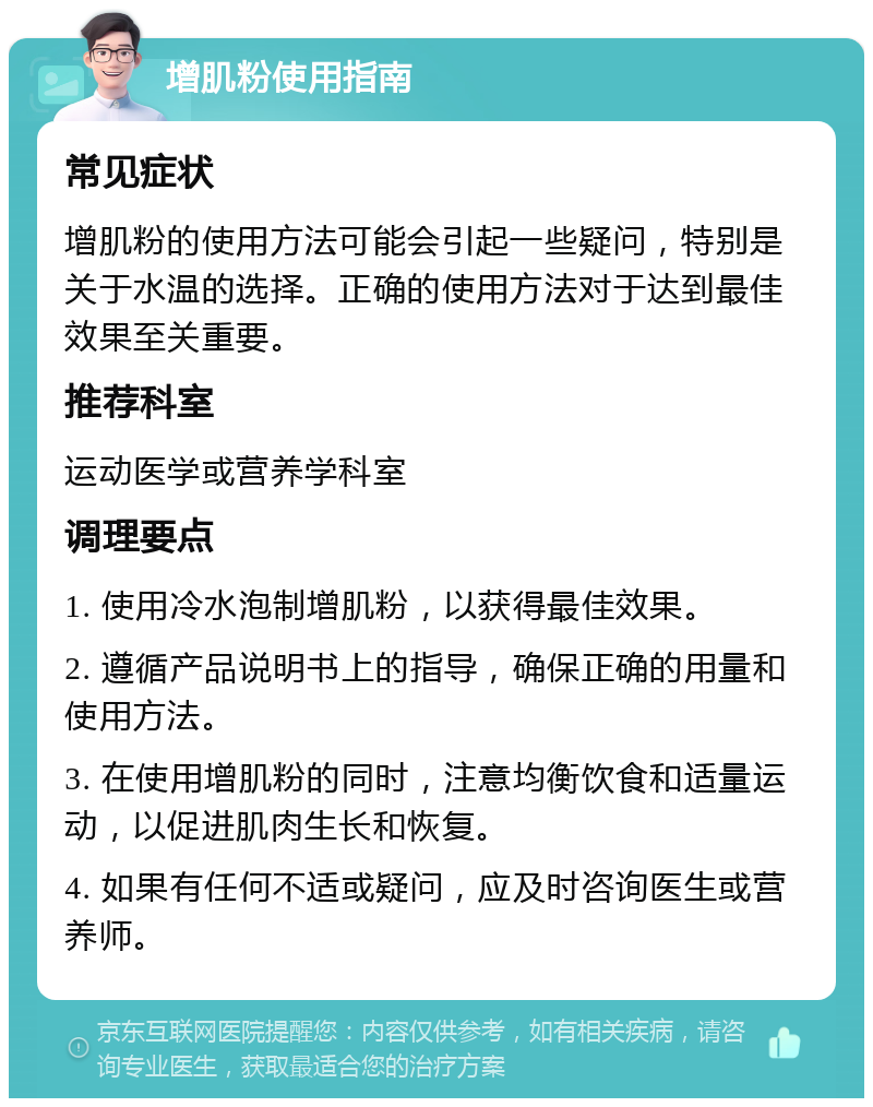 增肌粉使用指南 常见症状 增肌粉的使用方法可能会引起一些疑问，特别是关于水温的选择。正确的使用方法对于达到最佳效果至关重要。 推荐科室 运动医学或营养学科室 调理要点 1. 使用冷水泡制增肌粉，以获得最佳效果。 2. 遵循产品说明书上的指导，确保正确的用量和使用方法。 3. 在使用增肌粉的同时，注意均衡饮食和适量运动，以促进肌肉生长和恢复。 4. 如果有任何不适或疑问，应及时咨询医生或营养师。