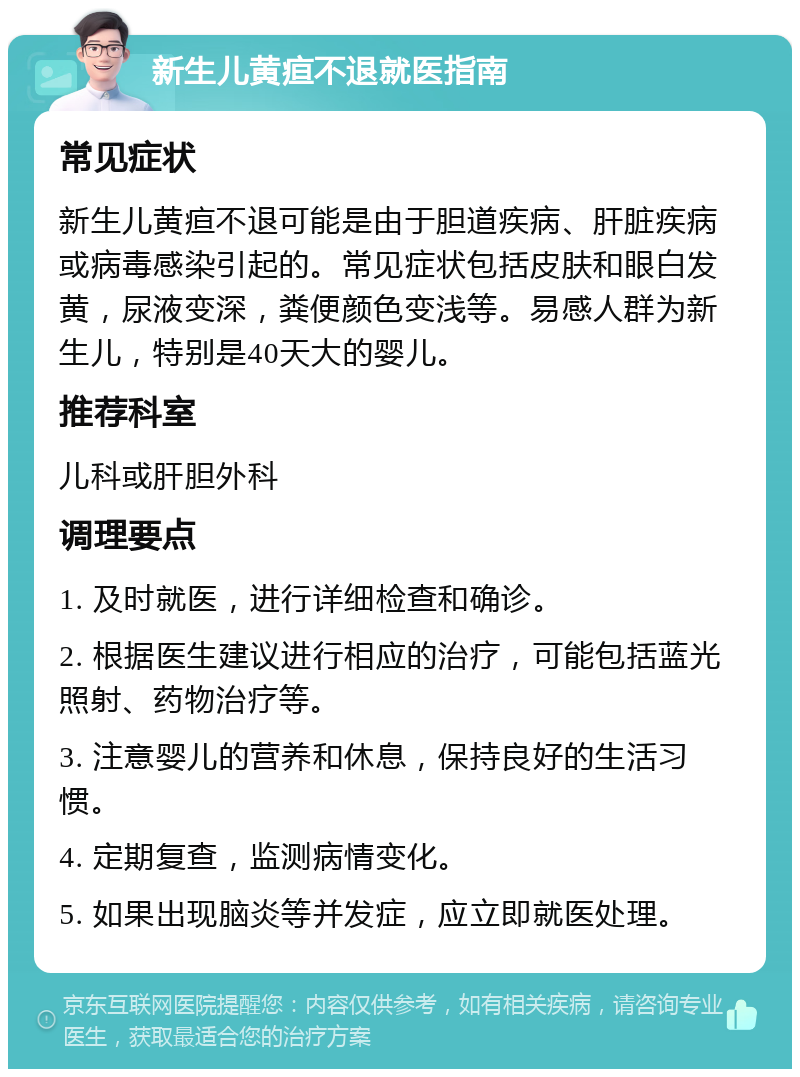 新生儿黄疸不退就医指南 常见症状 新生儿黄疸不退可能是由于胆道疾病、肝脏疾病或病毒感染引起的。常见症状包括皮肤和眼白发黄，尿液变深，粪便颜色变浅等。易感人群为新生儿，特别是40天大的婴儿。 推荐科室 儿科或肝胆外科 调理要点 1. 及时就医，进行详细检查和确诊。 2. 根据医生建议进行相应的治疗，可能包括蓝光照射、药物治疗等。 3. 注意婴儿的营养和休息，保持良好的生活习惯。 4. 定期复查，监测病情变化。 5. 如果出现脑炎等并发症，应立即就医处理。