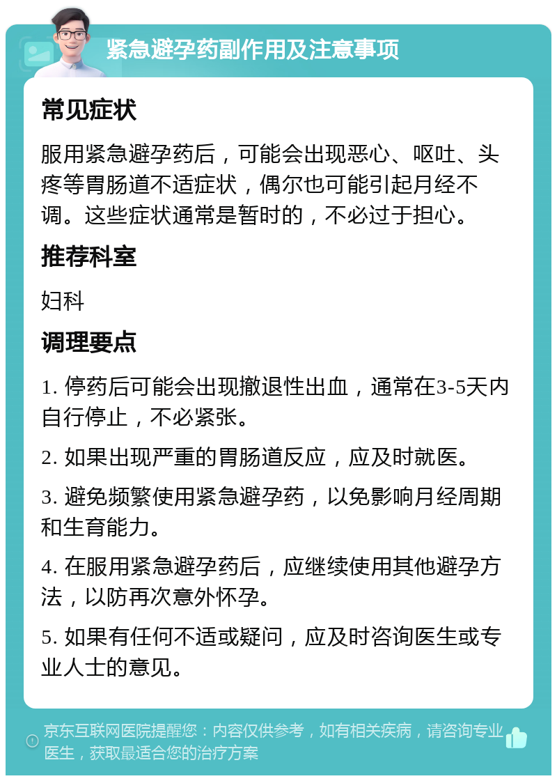 紧急避孕药副作用及注意事项 常见症状 服用紧急避孕药后，可能会出现恶心、呕吐、头疼等胃肠道不适症状，偶尔也可能引起月经不调。这些症状通常是暂时的，不必过于担心。 推荐科室 妇科 调理要点 1. 停药后可能会出现撤退性出血，通常在3-5天内自行停止，不必紧张。 2. 如果出现严重的胃肠道反应，应及时就医。 3. 避免频繁使用紧急避孕药，以免影响月经周期和生育能力。 4. 在服用紧急避孕药后，应继续使用其他避孕方法，以防再次意外怀孕。 5. 如果有任何不适或疑问，应及时咨询医生或专业人士的意见。