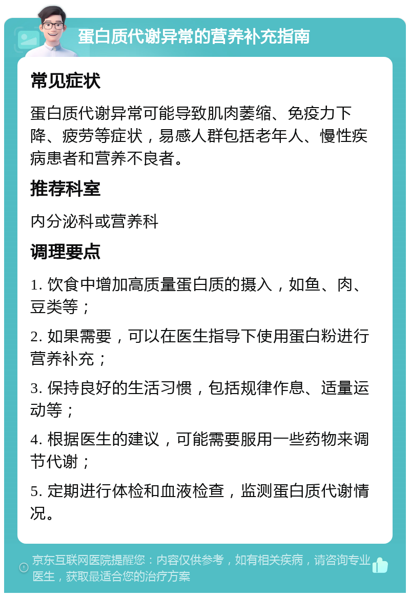 蛋白质代谢异常的营养补充指南 常见症状 蛋白质代谢异常可能导致肌肉萎缩、免疫力下降、疲劳等症状，易感人群包括老年人、慢性疾病患者和营养不良者。 推荐科室 内分泌科或营养科 调理要点 1. 饮食中增加高质量蛋白质的摄入，如鱼、肉、豆类等； 2. 如果需要，可以在医生指导下使用蛋白粉进行营养补充； 3. 保持良好的生活习惯，包括规律作息、适量运动等； 4. 根据医生的建议，可能需要服用一些药物来调节代谢； 5. 定期进行体检和血液检查，监测蛋白质代谢情况。