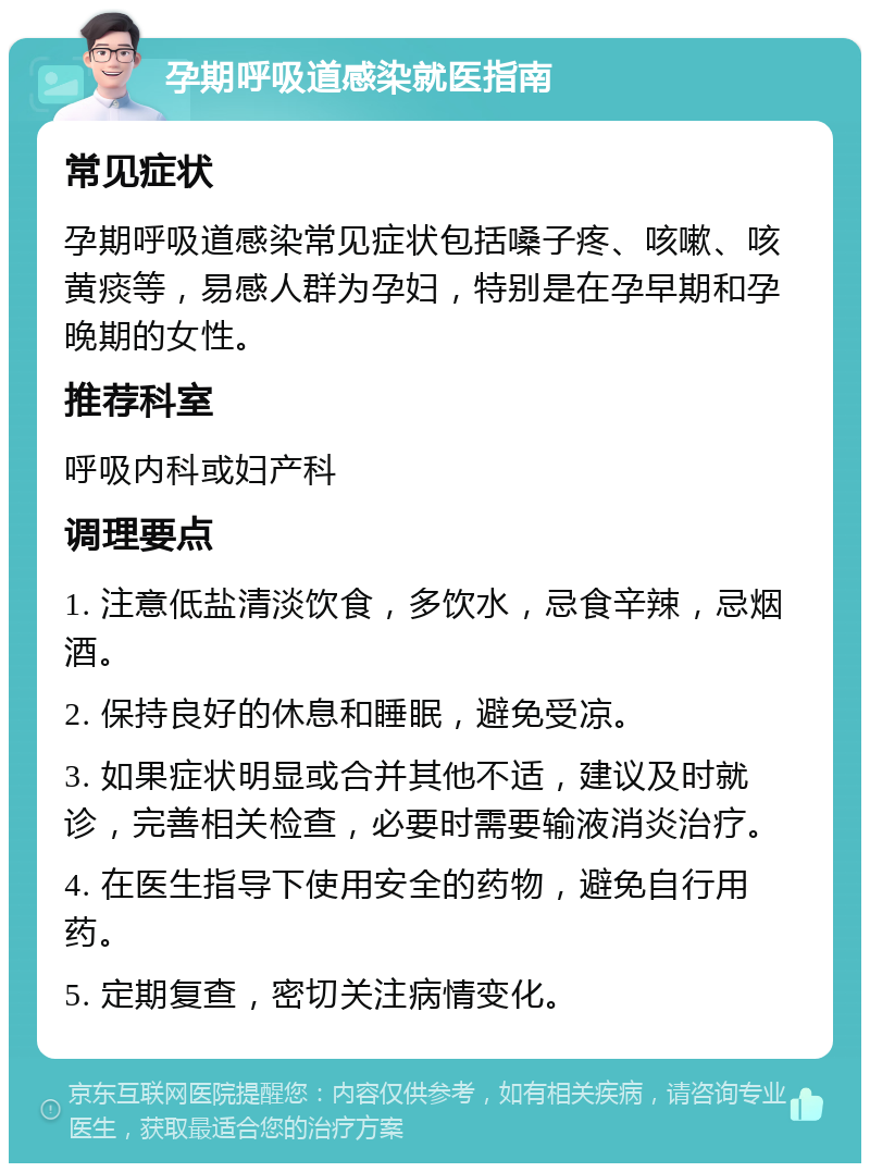 孕期呼吸道感染就医指南 常见症状 孕期呼吸道感染常见症状包括嗓子疼、咳嗽、咳黄痰等，易感人群为孕妇，特别是在孕早期和孕晚期的女性。 推荐科室 呼吸内科或妇产科 调理要点 1. 注意低盐清淡饮食，多饮水，忌食辛辣，忌烟酒。 2. 保持良好的休息和睡眠，避免受凉。 3. 如果症状明显或合并其他不适，建议及时就诊，完善相关检查，必要时需要输液消炎治疗。 4. 在医生指导下使用安全的药物，避免自行用药。 5. 定期复查，密切关注病情变化。