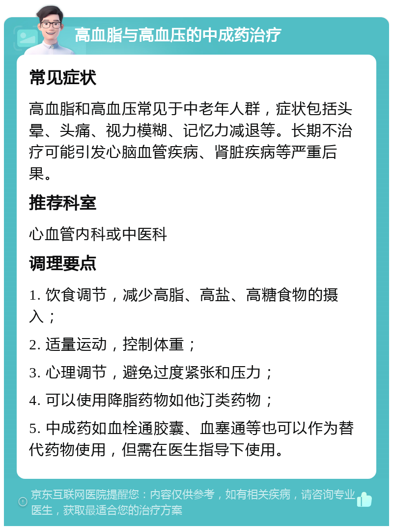 高血脂与高血压的中成药治疗 常见症状 高血脂和高血压常见于中老年人群，症状包括头晕、头痛、视力模糊、记忆力减退等。长期不治疗可能引发心脑血管疾病、肾脏疾病等严重后果。 推荐科室 心血管内科或中医科 调理要点 1. 饮食调节，减少高脂、高盐、高糖食物的摄入； 2. 适量运动，控制体重； 3. 心理调节，避免过度紧张和压力； 4. 可以使用降脂药物如他汀类药物； 5. 中成药如血栓通胶囊、血塞通等也可以作为替代药物使用，但需在医生指导下使用。