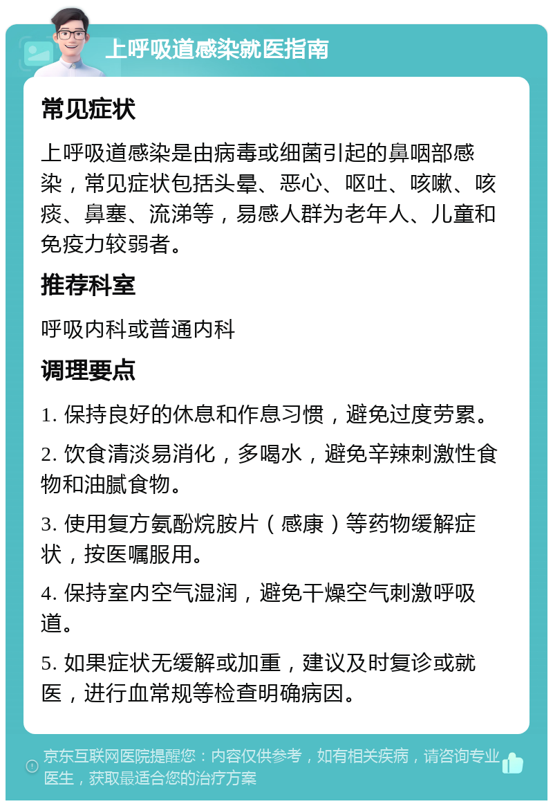 上呼吸道感染就医指南 常见症状 上呼吸道感染是由病毒或细菌引起的鼻咽部感染，常见症状包括头晕、恶心、呕吐、咳嗽、咳痰、鼻塞、流涕等，易感人群为老年人、儿童和免疫力较弱者。 推荐科室 呼吸内科或普通内科 调理要点 1. 保持良好的休息和作息习惯，避免过度劳累。 2. 饮食清淡易消化，多喝水，避免辛辣刺激性食物和油腻食物。 3. 使用复方氨酚烷胺片（感康）等药物缓解症状，按医嘱服用。 4. 保持室内空气湿润，避免干燥空气刺激呼吸道。 5. 如果症状无缓解或加重，建议及时复诊或就医，进行血常规等检查明确病因。