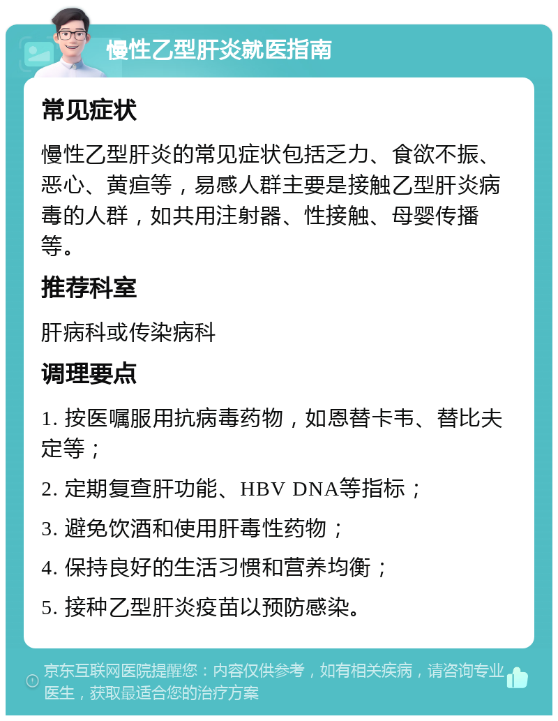 慢性乙型肝炎就医指南 常见症状 慢性乙型肝炎的常见症状包括乏力、食欲不振、恶心、黄疸等，易感人群主要是接触乙型肝炎病毒的人群，如共用注射器、性接触、母婴传播等。 推荐科室 肝病科或传染病科 调理要点 1. 按医嘱服用抗病毒药物，如恩替卡韦、替比夫定等； 2. 定期复查肝功能、HBV DNA等指标； 3. 避免饮酒和使用肝毒性药物； 4. 保持良好的生活习惯和营养均衡； 5. 接种乙型肝炎疫苗以预防感染。