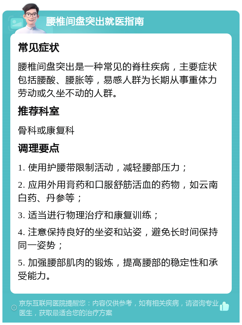 腰椎间盘突出就医指南 常见症状 腰椎间盘突出是一种常见的脊柱疾病，主要症状包括腰酸、腰胀等，易感人群为长期从事重体力劳动或久坐不动的人群。 推荐科室 骨科或康复科 调理要点 1. 使用护腰带限制活动，减轻腰部压力； 2. 应用外用膏药和口服舒筋活血的药物，如云南白药、丹参等； 3. 适当进行物理治疗和康复训练； 4. 注意保持良好的坐姿和站姿，避免长时间保持同一姿势； 5. 加强腰部肌肉的锻炼，提高腰部的稳定性和承受能力。