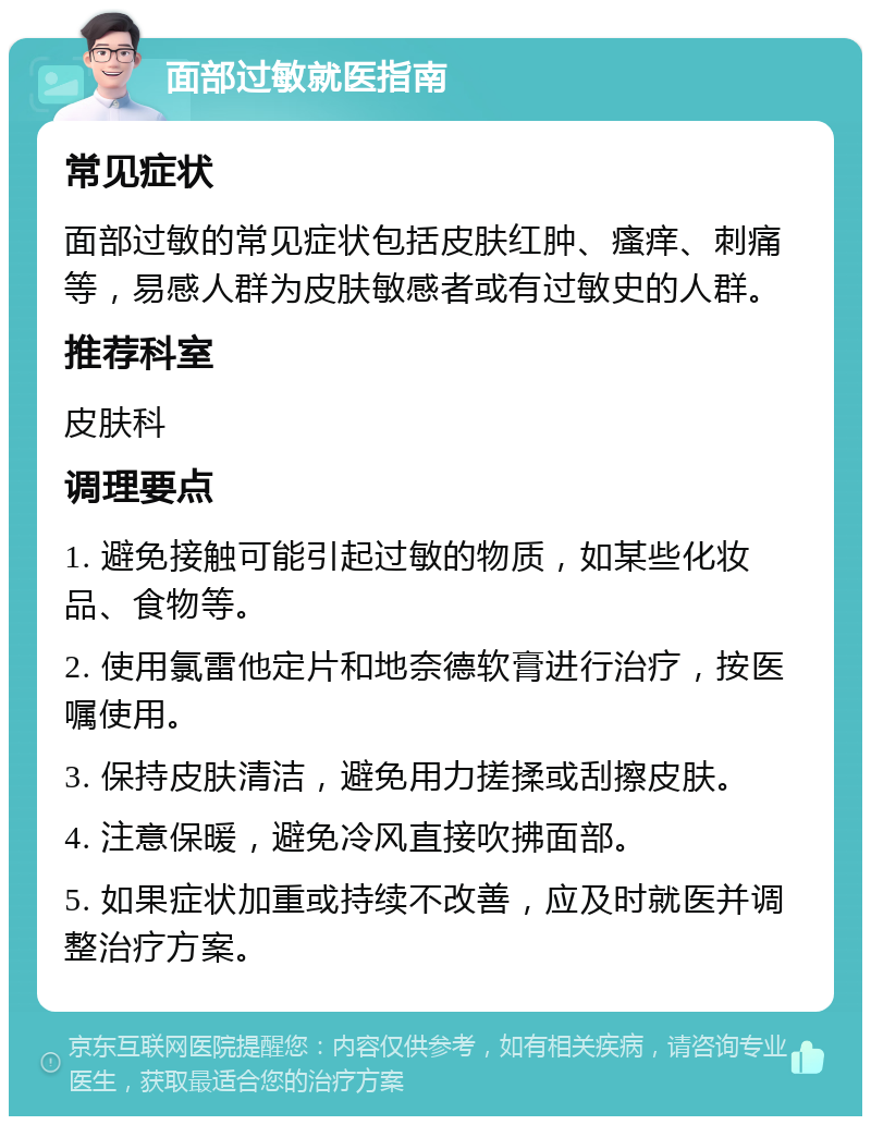 面部过敏就医指南 常见症状 面部过敏的常见症状包括皮肤红肿、瘙痒、刺痛等，易感人群为皮肤敏感者或有过敏史的人群。 推荐科室 皮肤科 调理要点 1. 避免接触可能引起过敏的物质，如某些化妆品、食物等。 2. 使用氯雷他定片和地奈德软膏进行治疗，按医嘱使用。 3. 保持皮肤清洁，避免用力搓揉或刮擦皮肤。 4. 注意保暖，避免冷风直接吹拂面部。 5. 如果症状加重或持续不改善，应及时就医并调整治疗方案。