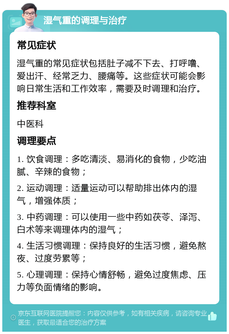 湿气重的调理与治疗 常见症状 湿气重的常见症状包括肚子减不下去、打呼噜、爱出汗、经常乏力、腰痛等。这些症状可能会影响日常生活和工作效率，需要及时调理和治疗。 推荐科室 中医科 调理要点 1. 饮食调理：多吃清淡、易消化的食物，少吃油腻、辛辣的食物； 2. 运动调理：适量运动可以帮助排出体内的湿气，增强体质； 3. 中药调理：可以使用一些中药如茯苓、泽泻、白术等来调理体内的湿气； 4. 生活习惯调理：保持良好的生活习惯，避免熬夜、过度劳累等； 5. 心理调理：保持心情舒畅，避免过度焦虑、压力等负面情绪的影响。