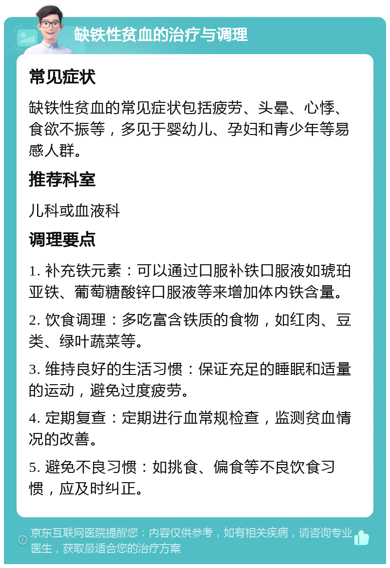 缺铁性贫血的治疗与调理 常见症状 缺铁性贫血的常见症状包括疲劳、头晕、心悸、食欲不振等，多见于婴幼儿、孕妇和青少年等易感人群。 推荐科室 儿科或血液科 调理要点 1. 补充铁元素：可以通过口服补铁口服液如琥珀亚铁、葡萄糖酸锌口服液等来增加体内铁含量。 2. 饮食调理：多吃富含铁质的食物，如红肉、豆类、绿叶蔬菜等。 3. 维持良好的生活习惯：保证充足的睡眠和适量的运动，避免过度疲劳。 4. 定期复查：定期进行血常规检查，监测贫血情况的改善。 5. 避免不良习惯：如挑食、偏食等不良饮食习惯，应及时纠正。