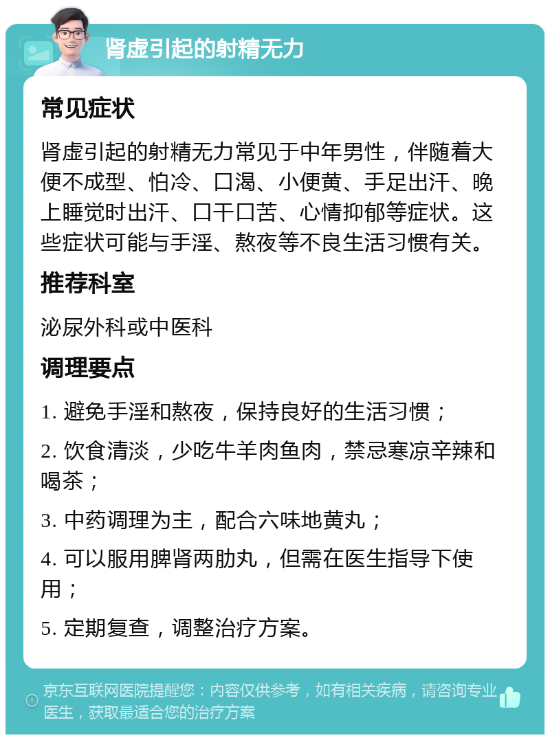 肾虚引起的射精无力 常见症状 肾虚引起的射精无力常见于中年男性，伴随着大便不成型、怕冷、口渴、小便黄、手足出汗、晚上睡觉时出汗、口干口苦、心情抑郁等症状。这些症状可能与手淫、熬夜等不良生活习惯有关。 推荐科室 泌尿外科或中医科 调理要点 1. 避免手淫和熬夜，保持良好的生活习惯； 2. 饮食清淡，少吃牛羊肉鱼肉，禁忌寒凉辛辣和喝茶； 3. 中药调理为主，配合六味地黄丸； 4. 可以服用脾肾两肋丸，但需在医生指导下使用； 5. 定期复查，调整治疗方案。