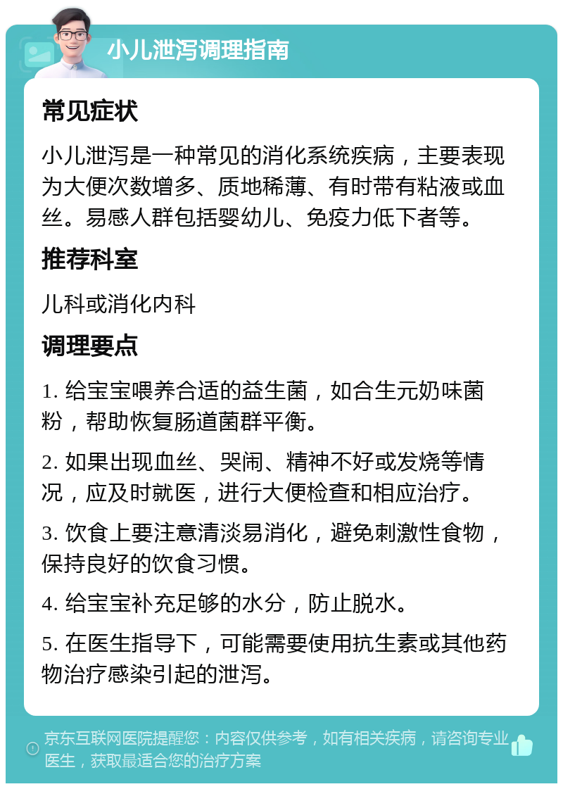 小儿泄泻调理指南 常见症状 小儿泄泻是一种常见的消化系统疾病，主要表现为大便次数增多、质地稀薄、有时带有粘液或血丝。易感人群包括婴幼儿、免疫力低下者等。 推荐科室 儿科或消化内科 调理要点 1. 给宝宝喂养合适的益生菌，如合生元奶味菌粉，帮助恢复肠道菌群平衡。 2. 如果出现血丝、哭闹、精神不好或发烧等情况，应及时就医，进行大便检查和相应治疗。 3. 饮食上要注意清淡易消化，避免刺激性食物，保持良好的饮食习惯。 4. 给宝宝补充足够的水分，防止脱水。 5. 在医生指导下，可能需要使用抗生素或其他药物治疗感染引起的泄泻。