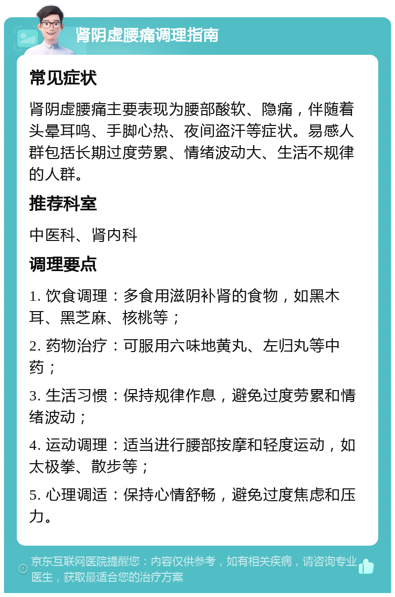 肾阴虚腰痛调理指南 常见症状 肾阴虚腰痛主要表现为腰部酸软、隐痛，伴随着头晕耳鸣、手脚心热、夜间盗汗等症状。易感人群包括长期过度劳累、情绪波动大、生活不规律的人群。 推荐科室 中医科、肾内科 调理要点 1. 饮食调理：多食用滋阴补肾的食物，如黑木耳、黑芝麻、核桃等； 2. 药物治疗：可服用六味地黄丸、左归丸等中药； 3. 生活习惯：保持规律作息，避免过度劳累和情绪波动； 4. 运动调理：适当进行腰部按摩和轻度运动，如太极拳、散步等； 5. 心理调适：保持心情舒畅，避免过度焦虑和压力。