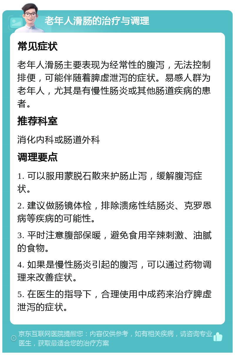 老年人滑肠的治疗与调理 常见症状 老年人滑肠主要表现为经常性的腹泻，无法控制排便，可能伴随着脾虚泄泻的症状。易感人群为老年人，尤其是有慢性肠炎或其他肠道疾病的患者。 推荐科室 消化内科或肠道外科 调理要点 1. 可以服用蒙脱石散来护肠止泻，缓解腹泻症状。 2. 建议做肠镜体检，排除溃疡性结肠炎、克罗恩病等疾病的可能性。 3. 平时注意腹部保暖，避免食用辛辣刺激、油腻的食物。 4. 如果是慢性肠炎引起的腹泻，可以通过药物调理来改善症状。 5. 在医生的指导下，合理使用中成药来治疗脾虚泄泻的症状。