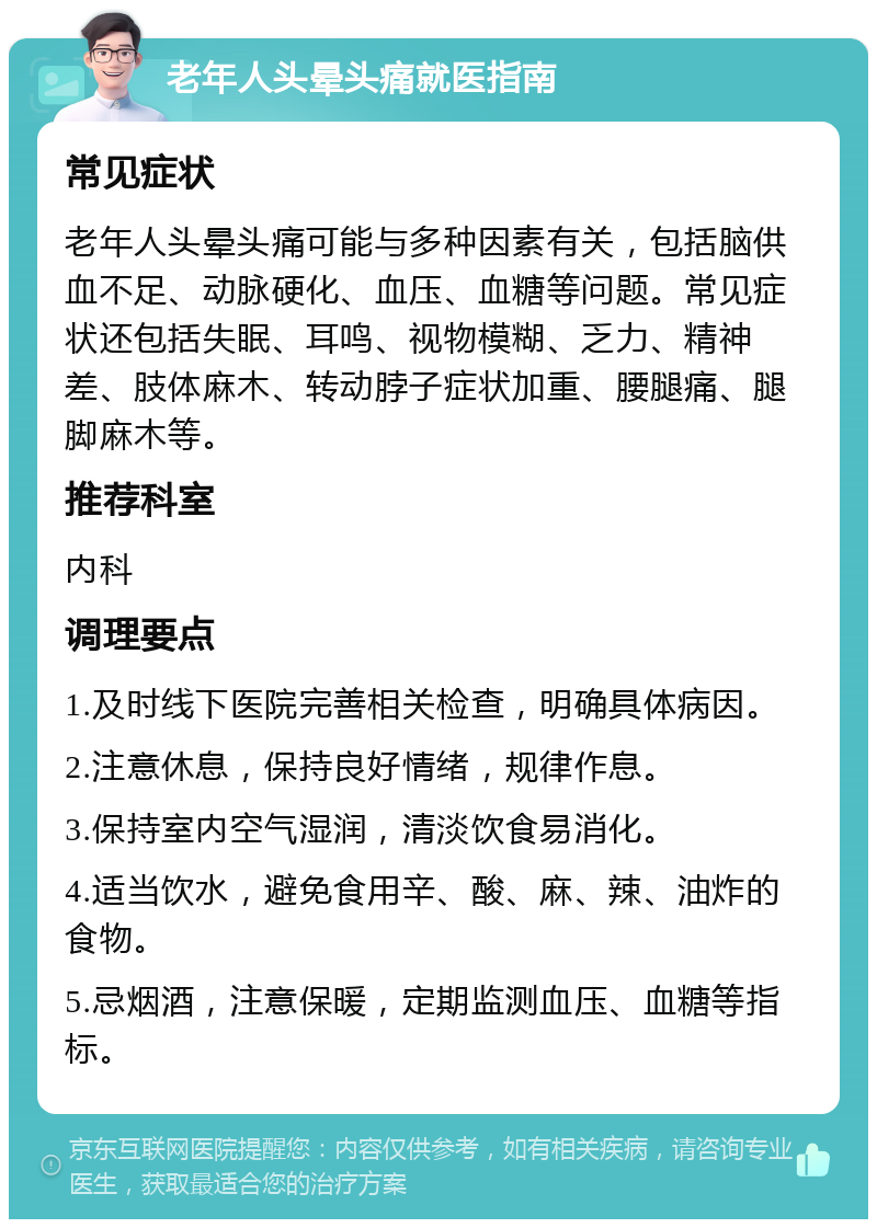 老年人头晕头痛就医指南 常见症状 老年人头晕头痛可能与多种因素有关，包括脑供血不足、动脉硬化、血压、血糖等问题。常见症状还包括失眠、耳鸣、视物模糊、乏力、精神差、肢体麻木、转动脖子症状加重、腰腿痛、腿脚麻木等。 推荐科室 内科 调理要点 1.及时线下医院完善相关检查，明确具体病因。 2.注意休息，保持良好情绪，规律作息。 3.保持室内空气湿润，清淡饮食易消化。 4.适当饮水，避免食用辛、酸、麻、辣、油炸的食物。 5.忌烟酒，注意保暖，定期监测血压、血糖等指标。