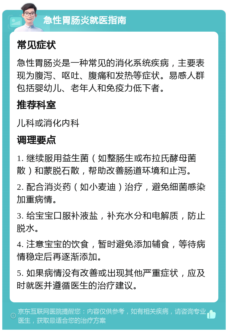 急性胃肠炎就医指南 常见症状 急性胃肠炎是一种常见的消化系统疾病，主要表现为腹泻、呕吐、腹痛和发热等症状。易感人群包括婴幼儿、老年人和免疫力低下者。 推荐科室 儿科或消化内科 调理要点 1. 继续服用益生菌（如整肠生或布拉氏酵母菌散）和蒙脱石散，帮助改善肠道环境和止泻。 2. 配合消炎药（如小麦迪）治疗，避免细菌感染加重病情。 3. 给宝宝口服补液盐，补充水分和电解质，防止脱水。 4. 注意宝宝的饮食，暂时避免添加辅食，等待病情稳定后再逐渐添加。 5. 如果病情没有改善或出现其他严重症状，应及时就医并遵循医生的治疗建议。