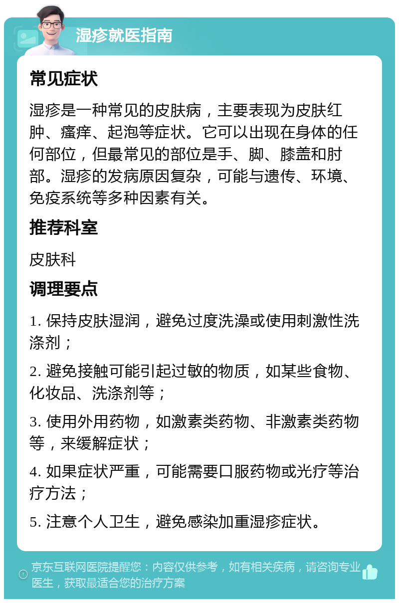 湿疹就医指南 常见症状 湿疹是一种常见的皮肤病，主要表现为皮肤红肿、瘙痒、起泡等症状。它可以出现在身体的任何部位，但最常见的部位是手、脚、膝盖和肘部。湿疹的发病原因复杂，可能与遗传、环境、免疫系统等多种因素有关。 推荐科室 皮肤科 调理要点 1. 保持皮肤湿润，避免过度洗澡或使用刺激性洗涤剂； 2. 避免接触可能引起过敏的物质，如某些食物、化妆品、洗涤剂等； 3. 使用外用药物，如激素类药物、非激素类药物等，来缓解症状； 4. 如果症状严重，可能需要口服药物或光疗等治疗方法； 5. 注意个人卫生，避免感染加重湿疹症状。