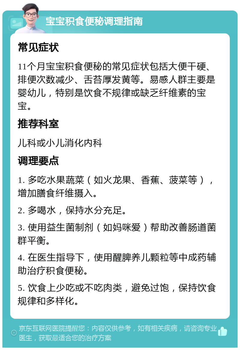 宝宝积食便秘调理指南 常见症状 11个月宝宝积食便秘的常见症状包括大便干硬、排便次数减少、舌苔厚发黄等。易感人群主要是婴幼儿，特别是饮食不规律或缺乏纤维素的宝宝。 推荐科室 儿科或小儿消化内科 调理要点 1. 多吃水果蔬菜（如火龙果、香蕉、菠菜等），增加膳食纤维摄入。 2. 多喝水，保持水分充足。 3. 使用益生菌制剂（如妈咪爱）帮助改善肠道菌群平衡。 4. 在医生指导下，使用醒脾养儿颗粒等中成药辅助治疗积食便秘。 5. 饮食上少吃或不吃肉类，避免过饱，保持饮食规律和多样化。