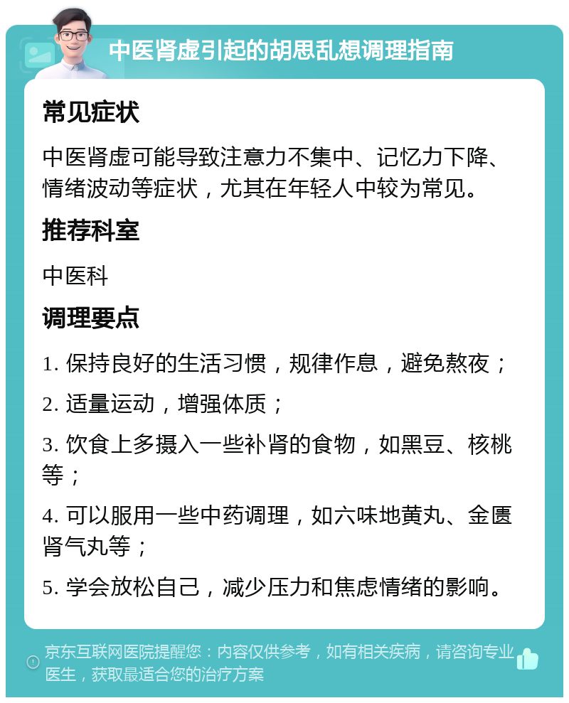 中医肾虚引起的胡思乱想调理指南 常见症状 中医肾虚可能导致注意力不集中、记忆力下降、情绪波动等症状，尤其在年轻人中较为常见。 推荐科室 中医科 调理要点 1. 保持良好的生活习惯，规律作息，避免熬夜； 2. 适量运动，增强体质； 3. 饮食上多摄入一些补肾的食物，如黑豆、核桃等； 4. 可以服用一些中药调理，如六味地黄丸、金匮肾气丸等； 5. 学会放松自己，减少压力和焦虑情绪的影响。