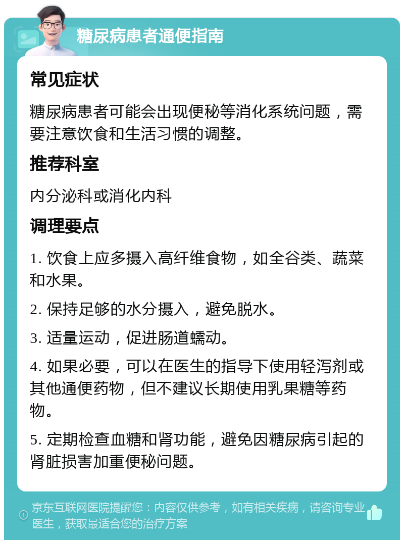 糖尿病患者通便指南 常见症状 糖尿病患者可能会出现便秘等消化系统问题，需要注意饮食和生活习惯的调整。 推荐科室 内分泌科或消化内科 调理要点 1. 饮食上应多摄入高纤维食物，如全谷类、蔬菜和水果。 2. 保持足够的水分摄入，避免脱水。 3. 适量运动，促进肠道蠕动。 4. 如果必要，可以在医生的指导下使用轻泻剂或其他通便药物，但不建议长期使用乳果糖等药物。 5. 定期检查血糖和肾功能，避免因糖尿病引起的肾脏损害加重便秘问题。