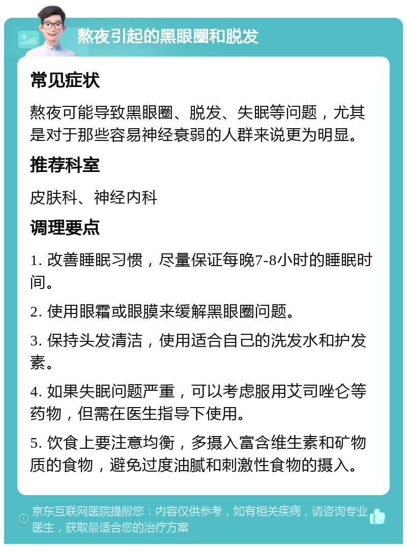 熬夜引起的黑眼圈和脱发 常见症状 熬夜可能导致黑眼圈、脱发、失眠等问题，尤其是对于那些容易神经衰弱的人群来说更为明显。 推荐科室 皮肤科、神经内科 调理要点 1. 改善睡眠习惯，尽量保证每晚7-8小时的睡眠时间。 2. 使用眼霜或眼膜来缓解黑眼圈问题。 3. 保持头发清洁，使用适合自己的洗发水和护发素。 4. 如果失眠问题严重，可以考虑服用艾司唑仑等药物，但需在医生指导下使用。 5. 饮食上要注意均衡，多摄入富含维生素和矿物质的食物，避免过度油腻和刺激性食物的摄入。