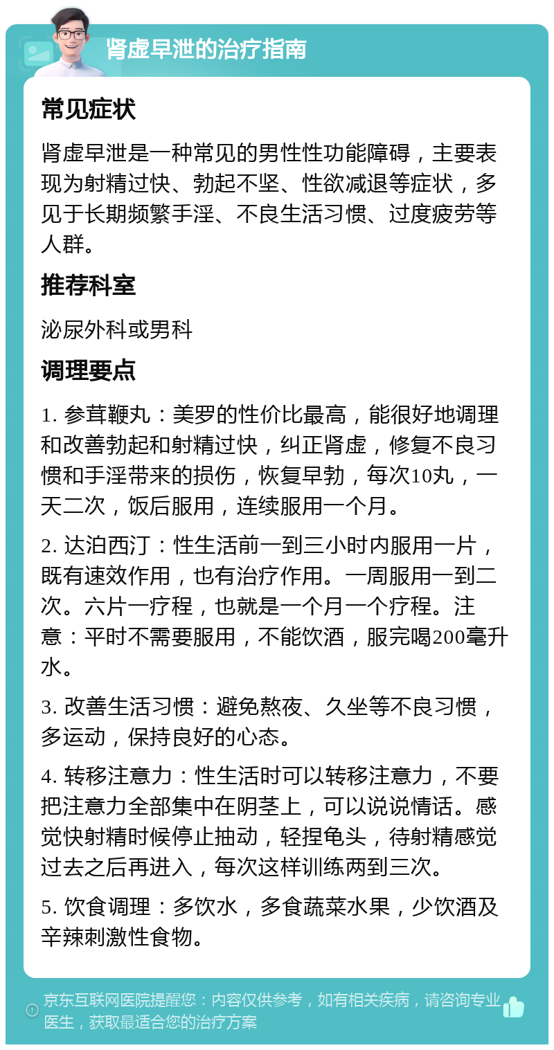 肾虚早泄的治疗指南 常见症状 肾虚早泄是一种常见的男性性功能障碍，主要表现为射精过快、勃起不坚、性欲减退等症状，多见于长期频繁手淫、不良生活习惯、过度疲劳等人群。 推荐科室 泌尿外科或男科 调理要点 1. 参茸鞭丸：美罗的性价比最高，能很好地调理和改善勃起和射精过快，纠正肾虚，修复不良习惯和手淫带来的损伤，恢复早勃，每次10丸，一天二次，饭后服用，连续服用一个月。 2. 达泊西汀：性生活前一到三小时内服用一片，既有速效作用，也有治疗作用。一周服用一到二次。六片一疗程，也就是一个月一个疗程。注意：平时不需要服用，不能饮酒，服完喝200毫升水。 3. 改善生活习惯：避免熬夜、久坐等不良习惯，多运动，保持良好的心态。 4. 转移注意力：性生活时可以转移注意力，不要把注意力全部集中在阴茎上，可以说说情话。感觉快射精时候停止抽动，轻捏龟头，待射精感觉过去之后再进入，每次这样训练两到三次。 5. 饮食调理：多饮水，多食蔬菜水果，少饮酒及辛辣刺激性食物。