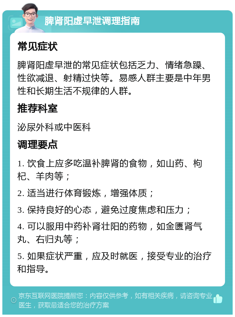 脾肾阳虚早泄调理指南 常见症状 脾肾阳虚早泄的常见症状包括乏力、情绪急躁、性欲减退、射精过快等。易感人群主要是中年男性和长期生活不规律的人群。 推荐科室 泌尿外科或中医科 调理要点 1. 饮食上应多吃温补脾肾的食物，如山药、枸杞、羊肉等； 2. 适当进行体育锻炼，增强体质； 3. 保持良好的心态，避免过度焦虑和压力； 4. 可以服用中药补肾壮阳的药物，如金匮肾气丸、右归丸等； 5. 如果症状严重，应及时就医，接受专业的治疗和指导。