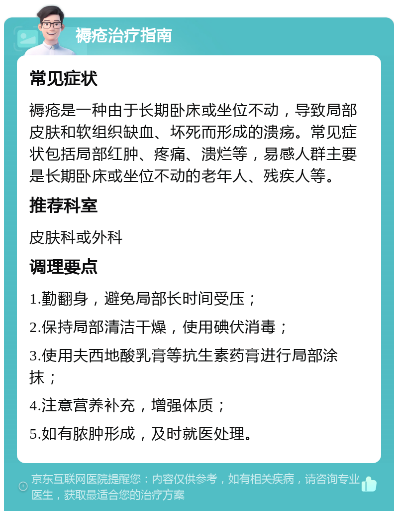 褥疮治疗指南 常见症状 褥疮是一种由于长期卧床或坐位不动，导致局部皮肤和软组织缺血、坏死而形成的溃疡。常见症状包括局部红肿、疼痛、溃烂等，易感人群主要是长期卧床或坐位不动的老年人、残疾人等。 推荐科室 皮肤科或外科 调理要点 1.勤翻身，避免局部长时间受压； 2.保持局部清洁干燥，使用碘伏消毒； 3.使用夫西地酸乳膏等抗生素药膏进行局部涂抹； 4.注意营养补充，增强体质； 5.如有脓肿形成，及时就医处理。