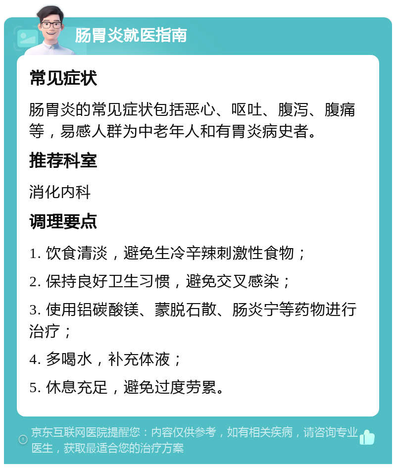 肠胃炎就医指南 常见症状 肠胃炎的常见症状包括恶心、呕吐、腹泻、腹痛等，易感人群为中老年人和有胃炎病史者。 推荐科室 消化内科 调理要点 1. 饮食清淡，避免生冷辛辣刺激性食物； 2. 保持良好卫生习惯，避免交叉感染； 3. 使用铝碳酸镁、蒙脱石散、肠炎宁等药物进行治疗； 4. 多喝水，补充体液； 5. 休息充足，避免过度劳累。