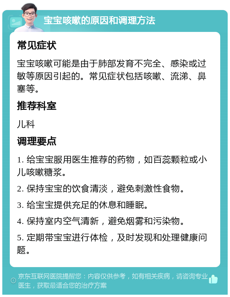 宝宝咳嗽的原因和调理方法 常见症状 宝宝咳嗽可能是由于肺部发育不完全、感染或过敏等原因引起的。常见症状包括咳嗽、流涕、鼻塞等。 推荐科室 儿科 调理要点 1. 给宝宝服用医生推荐的药物，如百蕊颗粒或小儿咳嗽糖浆。 2. 保持宝宝的饮食清淡，避免刺激性食物。 3. 给宝宝提供充足的休息和睡眠。 4. 保持室内空气清新，避免烟雾和污染物。 5. 定期带宝宝进行体检，及时发现和处理健康问题。