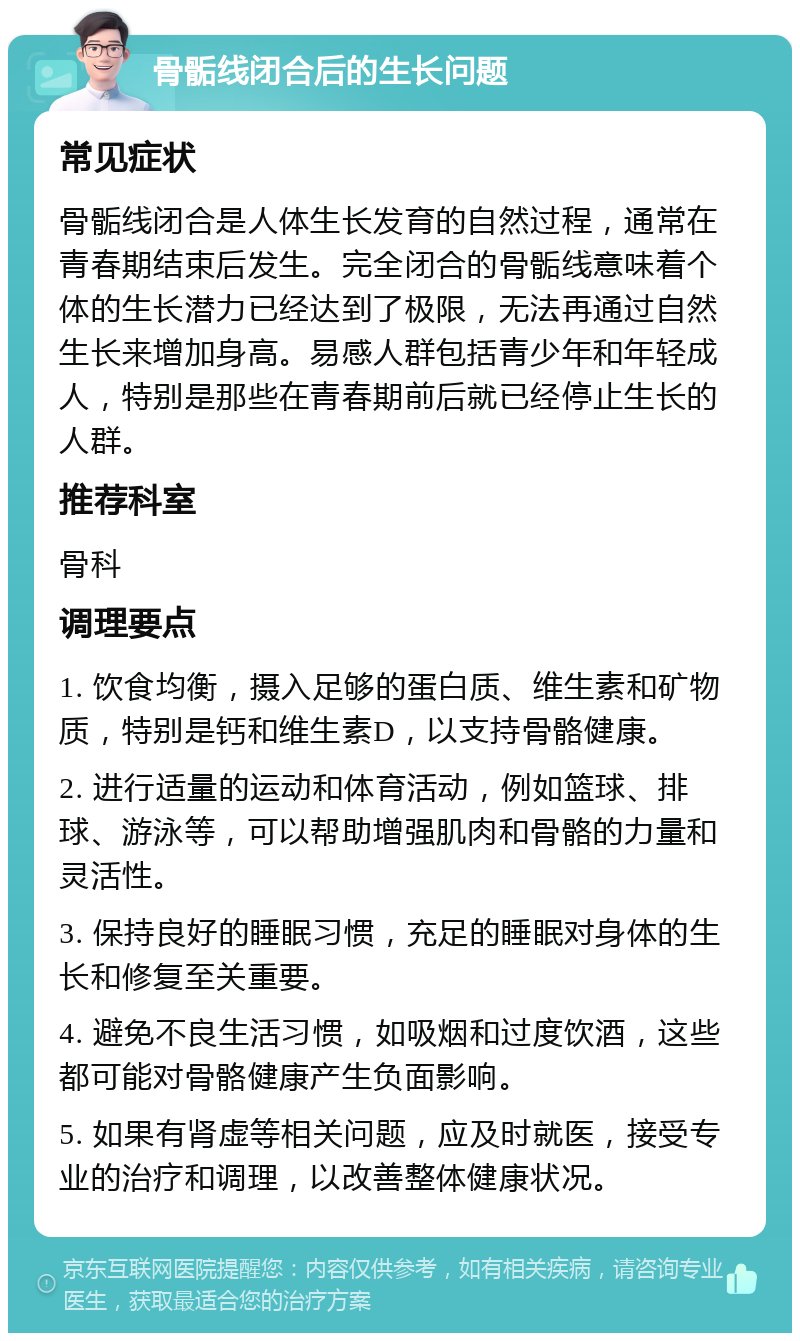 骨骺线闭合后的生长问题 常见症状 骨骺线闭合是人体生长发育的自然过程，通常在青春期结束后发生。完全闭合的骨骺线意味着个体的生长潜力已经达到了极限，无法再通过自然生长来增加身高。易感人群包括青少年和年轻成人，特别是那些在青春期前后就已经停止生长的人群。 推荐科室 骨科 调理要点 1. 饮食均衡，摄入足够的蛋白质、维生素和矿物质，特别是钙和维生素D，以支持骨骼健康。 2. 进行适量的运动和体育活动，例如篮球、排球、游泳等，可以帮助增强肌肉和骨骼的力量和灵活性。 3. 保持良好的睡眠习惯，充足的睡眠对身体的生长和修复至关重要。 4. 避免不良生活习惯，如吸烟和过度饮酒，这些都可能对骨骼健康产生负面影响。 5. 如果有肾虚等相关问题，应及时就医，接受专业的治疗和调理，以改善整体健康状况。