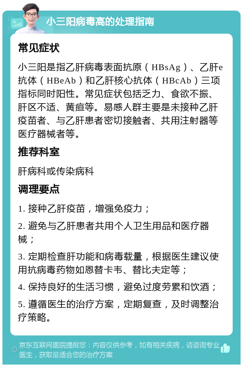 小三阳病毒高的处理指南 常见症状 小三阳是指乙肝病毒表面抗原（HBsAg）、乙肝e抗体（HBeAb）和乙肝核心抗体（HBcAb）三项指标同时阳性。常见症状包括乏力、食欲不振、肝区不适、黄疸等。易感人群主要是未接种乙肝疫苗者、与乙肝患者密切接触者、共用注射器等医疗器械者等。 推荐科室 肝病科或传染病科 调理要点 1. 接种乙肝疫苗，增强免疫力； 2. 避免与乙肝患者共用个人卫生用品和医疗器械； 3. 定期检查肝功能和病毒载量，根据医生建议使用抗病毒药物如恩替卡韦、替比夫定等； 4. 保持良好的生活习惯，避免过度劳累和饮酒； 5. 遵循医生的治疗方案，定期复查，及时调整治疗策略。