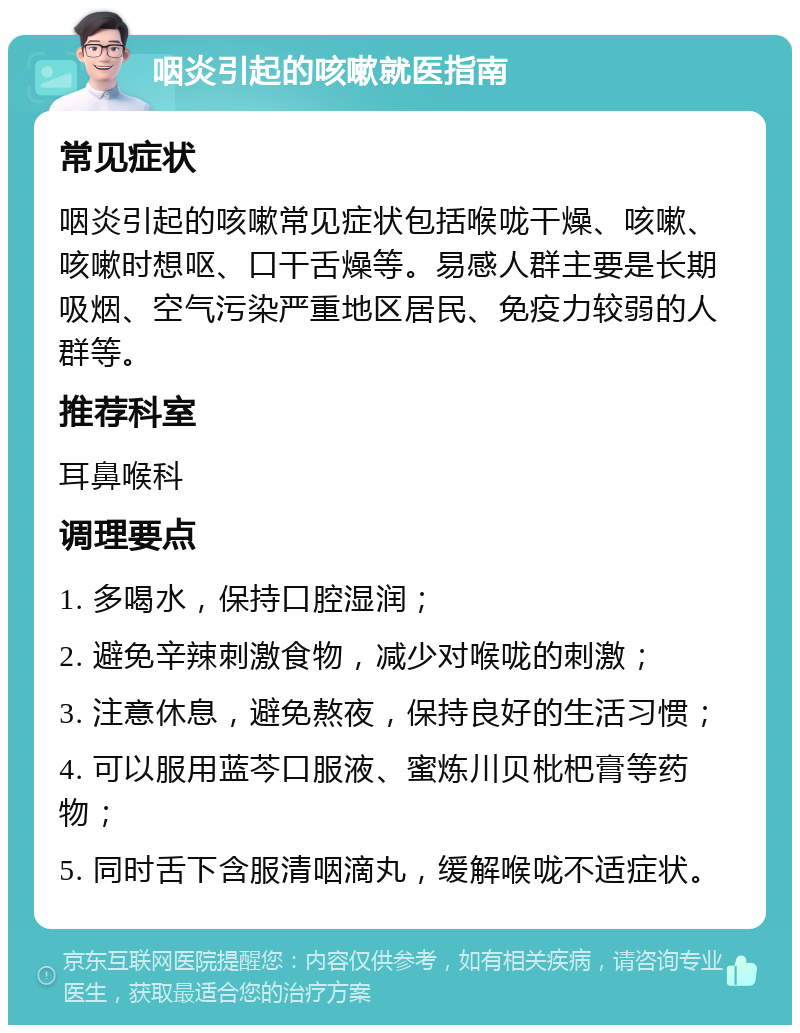 咽炎引起的咳嗽就医指南 常见症状 咽炎引起的咳嗽常见症状包括喉咙干燥、咳嗽、咳嗽时想呕、口干舌燥等。易感人群主要是长期吸烟、空气污染严重地区居民、免疫力较弱的人群等。 推荐科室 耳鼻喉科 调理要点 1. 多喝水，保持口腔湿润； 2. 避免辛辣刺激食物，减少对喉咙的刺激； 3. 注意休息，避免熬夜，保持良好的生活习惯； 4. 可以服用蓝芩口服液、蜜炼川贝枇杷膏等药物； 5. 同时舌下含服清咽滴丸，缓解喉咙不适症状。