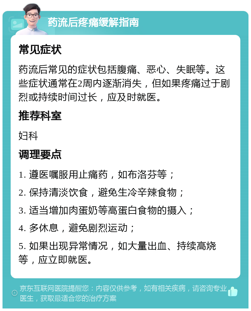 药流后疼痛缓解指南 常见症状 药流后常见的症状包括腹痛、恶心、失眠等。这些症状通常在2周内逐渐消失，但如果疼痛过于剧烈或持续时间过长，应及时就医。 推荐科室 妇科 调理要点 1. 遵医嘱服用止痛药，如布洛芬等； 2. 保持清淡饮食，避免生冷辛辣食物； 3. 适当增加肉蛋奶等高蛋白食物的摄入； 4. 多休息，避免剧烈运动； 5. 如果出现异常情况，如大量出血、持续高烧等，应立即就医。