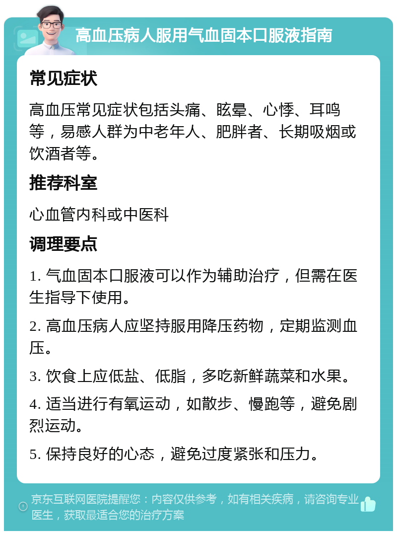 高血压病人服用气血固本口服液指南 常见症状 高血压常见症状包括头痛、眩晕、心悸、耳鸣等，易感人群为中老年人、肥胖者、长期吸烟或饮酒者等。 推荐科室 心血管内科或中医科 调理要点 1. 气血固本口服液可以作为辅助治疗，但需在医生指导下使用。 2. 高血压病人应坚持服用降压药物，定期监测血压。 3. 饮食上应低盐、低脂，多吃新鲜蔬菜和水果。 4. 适当进行有氧运动，如散步、慢跑等，避免剧烈运动。 5. 保持良好的心态，避免过度紧张和压力。