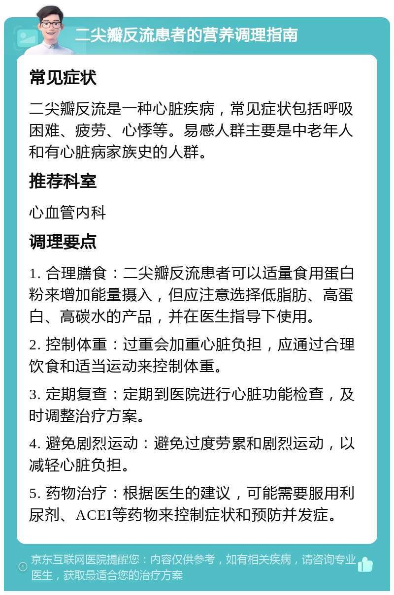 二尖瓣反流患者的营养调理指南 常见症状 二尖瓣反流是一种心脏疾病，常见症状包括呼吸困难、疲劳、心悸等。易感人群主要是中老年人和有心脏病家族史的人群。 推荐科室 心血管内科 调理要点 1. 合理膳食：二尖瓣反流患者可以适量食用蛋白粉来增加能量摄入，但应注意选择低脂肪、高蛋白、高碳水的产品，并在医生指导下使用。 2. 控制体重：过重会加重心脏负担，应通过合理饮食和适当运动来控制体重。 3. 定期复查：定期到医院进行心脏功能检查，及时调整治疗方案。 4. 避免剧烈运动：避免过度劳累和剧烈运动，以减轻心脏负担。 5. 药物治疗：根据医生的建议，可能需要服用利尿剂、ACEI等药物来控制症状和预防并发症。