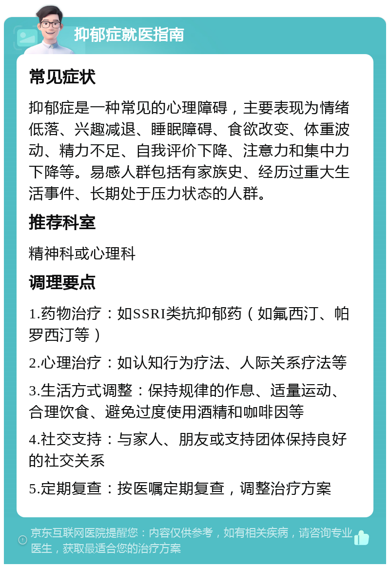 抑郁症就医指南 常见症状 抑郁症是一种常见的心理障碍，主要表现为情绪低落、兴趣减退、睡眠障碍、食欲改变、体重波动、精力不足、自我评价下降、注意力和集中力下降等。易感人群包括有家族史、经历过重大生活事件、长期处于压力状态的人群。 推荐科室 精神科或心理科 调理要点 1.药物治疗：如SSRI类抗抑郁药（如氟西汀、帕罗西汀等） 2.心理治疗：如认知行为疗法、人际关系疗法等 3.生活方式调整：保持规律的作息、适量运动、合理饮食、避免过度使用酒精和咖啡因等 4.社交支持：与家人、朋友或支持团体保持良好的社交关系 5.定期复查：按医嘱定期复查，调整治疗方案