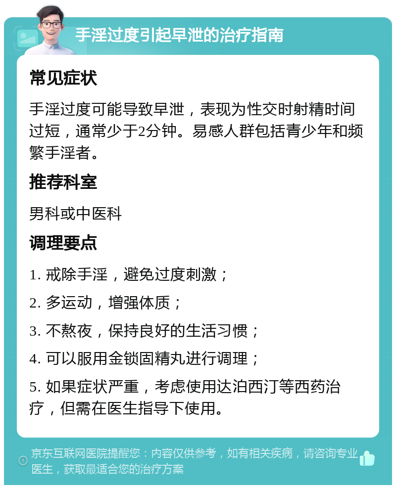 手淫过度引起早泄的治疗指南 常见症状 手淫过度可能导致早泄，表现为性交时射精时间过短，通常少于2分钟。易感人群包括青少年和频繁手淫者。 推荐科室 男科或中医科 调理要点 1. 戒除手淫，避免过度刺激； 2. 多运动，增强体质； 3. 不熬夜，保持良好的生活习惯； 4. 可以服用金锁固精丸进行调理； 5. 如果症状严重，考虑使用达泊西汀等西药治疗，但需在医生指导下使用。