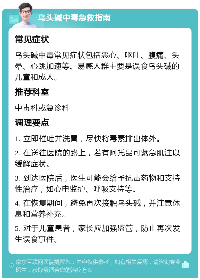 乌头碱中毒急救指南 常见症状 乌头碱中毒常见症状包括恶心、呕吐、腹痛、头晕、心跳加速等。易感人群主要是误食乌头碱的儿童和成人。 推荐科室 中毒科或急诊科 调理要点 1. 立即催吐并洗胃，尽快将毒素排出体外。 2. 在送往医院的路上，若有阿托品可紧急肌注以缓解症状。 3. 到达医院后，医生可能会给予抗毒药物和支持性治疗，如心电监护、呼吸支持等。 4. 在恢复期间，避免再次接触乌头碱，并注意休息和营养补充。 5. 对于儿童患者，家长应加强监管，防止再次发生误食事件。