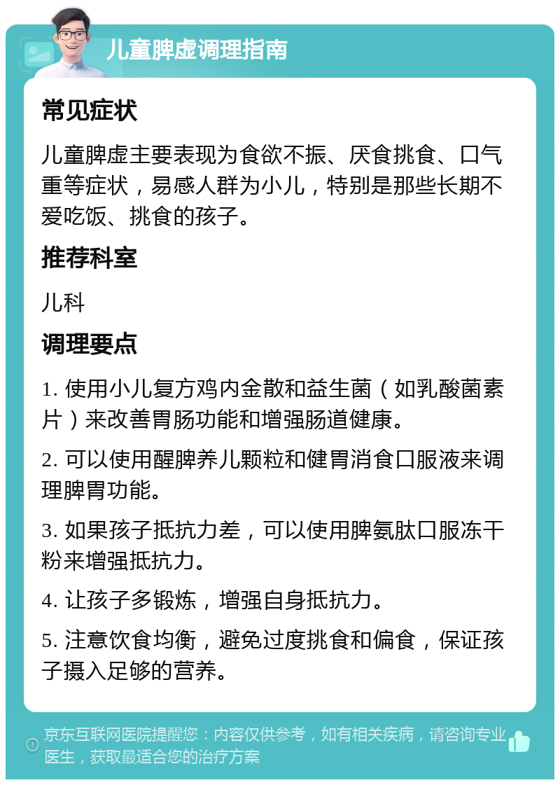 儿童脾虚调理指南 常见症状 儿童脾虚主要表现为食欲不振、厌食挑食、口气重等症状，易感人群为小儿，特别是那些长期不爱吃饭、挑食的孩子。 推荐科室 儿科 调理要点 1. 使用小儿复方鸡内金散和益生菌（如乳酸菌素片）来改善胃肠功能和增强肠道健康。 2. 可以使用醒脾养儿颗粒和健胃消食口服液来调理脾胃功能。 3. 如果孩子抵抗力差，可以使用脾氨肽口服冻干粉来增强抵抗力。 4. 让孩子多锻炼，增强自身抵抗力。 5. 注意饮食均衡，避免过度挑食和偏食，保证孩子摄入足够的营养。