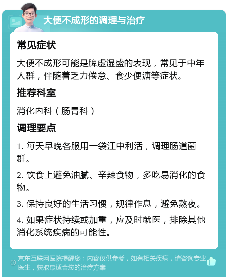 大便不成形的调理与治疗 常见症状 大便不成形可能是脾虚湿盛的表现，常见于中年人群，伴随着乏力倦怠、食少便溏等症状。 推荐科室 消化内科（肠胃科） 调理要点 1. 每天早晚各服用一袋江中利活，调理肠道菌群。 2. 饮食上避免油腻、辛辣食物，多吃易消化的食物。 3. 保持良好的生活习惯，规律作息，避免熬夜。 4. 如果症状持续或加重，应及时就医，排除其他消化系统疾病的可能性。