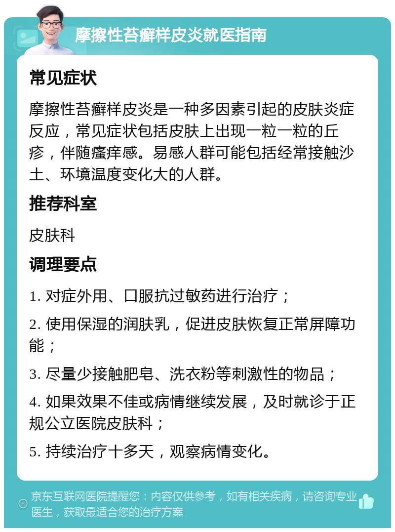 摩擦性苔癣样皮炎就医指南 常见症状 摩擦性苔癣样皮炎是一种多因素引起的皮肤炎症反应，常见症状包括皮肤上出现一粒一粒的丘疹，伴随瘙痒感。易感人群可能包括经常接触沙土、环境温度变化大的人群。 推荐科室 皮肤科 调理要点 1. 对症外用、口服抗过敏药进行治疗； 2. 使用保湿的润肤乳，促进皮肤恢复正常屏障功能； 3. 尽量少接触肥皂、洗衣粉等刺激性的物品； 4. 如果效果不佳或病情继续发展，及时就诊于正规公立医院皮肤科； 5. 持续治疗十多天，观察病情变化。