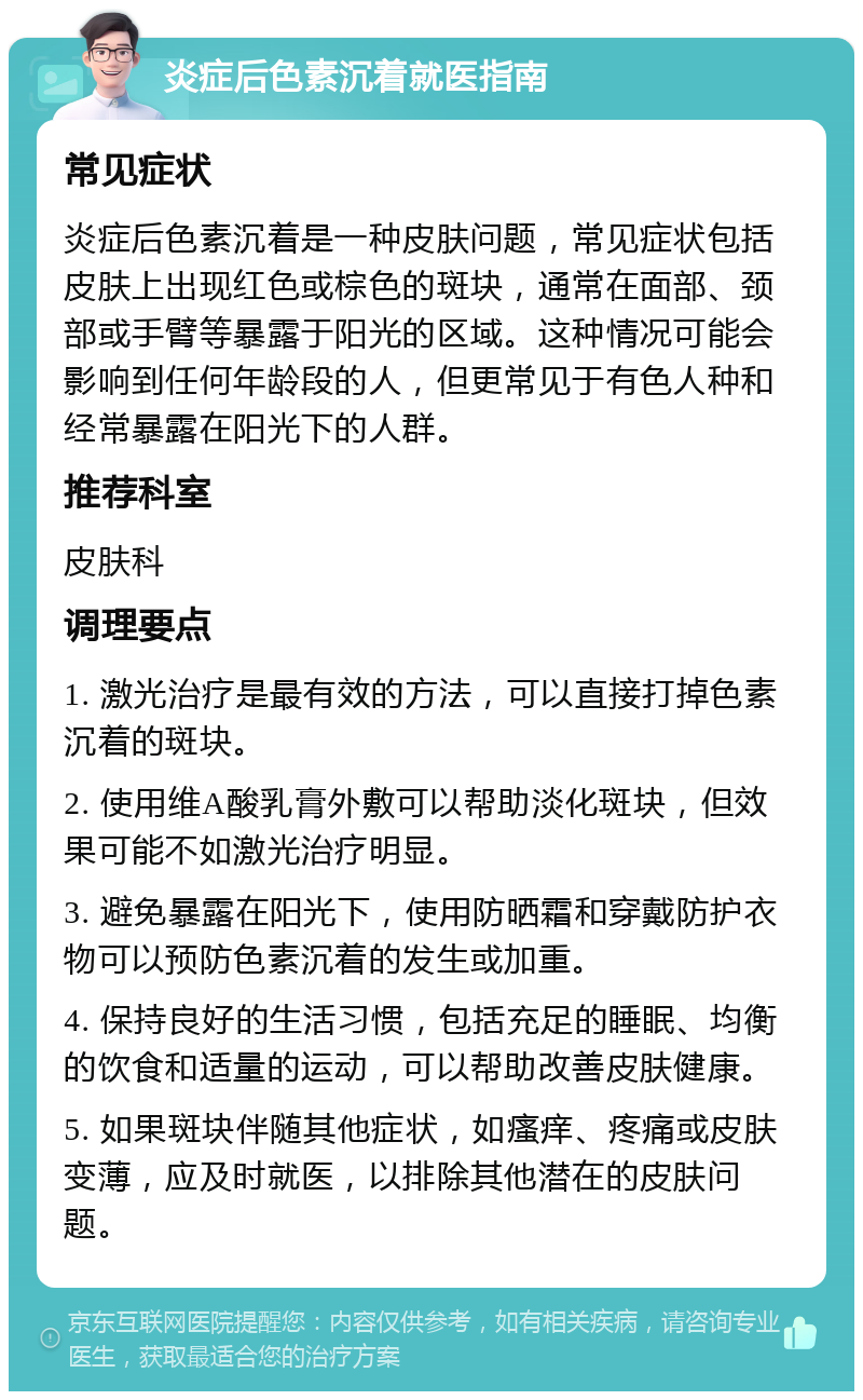 炎症后色素沉着就医指南 常见症状 炎症后色素沉着是一种皮肤问题，常见症状包括皮肤上出现红色或棕色的斑块，通常在面部、颈部或手臂等暴露于阳光的区域。这种情况可能会影响到任何年龄段的人，但更常见于有色人种和经常暴露在阳光下的人群。 推荐科室 皮肤科 调理要点 1. 激光治疗是最有效的方法，可以直接打掉色素沉着的斑块。 2. 使用维A酸乳膏外敷可以帮助淡化斑块，但效果可能不如激光治疗明显。 3. 避免暴露在阳光下，使用防晒霜和穿戴防护衣物可以预防色素沉着的发生或加重。 4. 保持良好的生活习惯，包括充足的睡眠、均衡的饮食和适量的运动，可以帮助改善皮肤健康。 5. 如果斑块伴随其他症状，如瘙痒、疼痛或皮肤变薄，应及时就医，以排除其他潜在的皮肤问题。