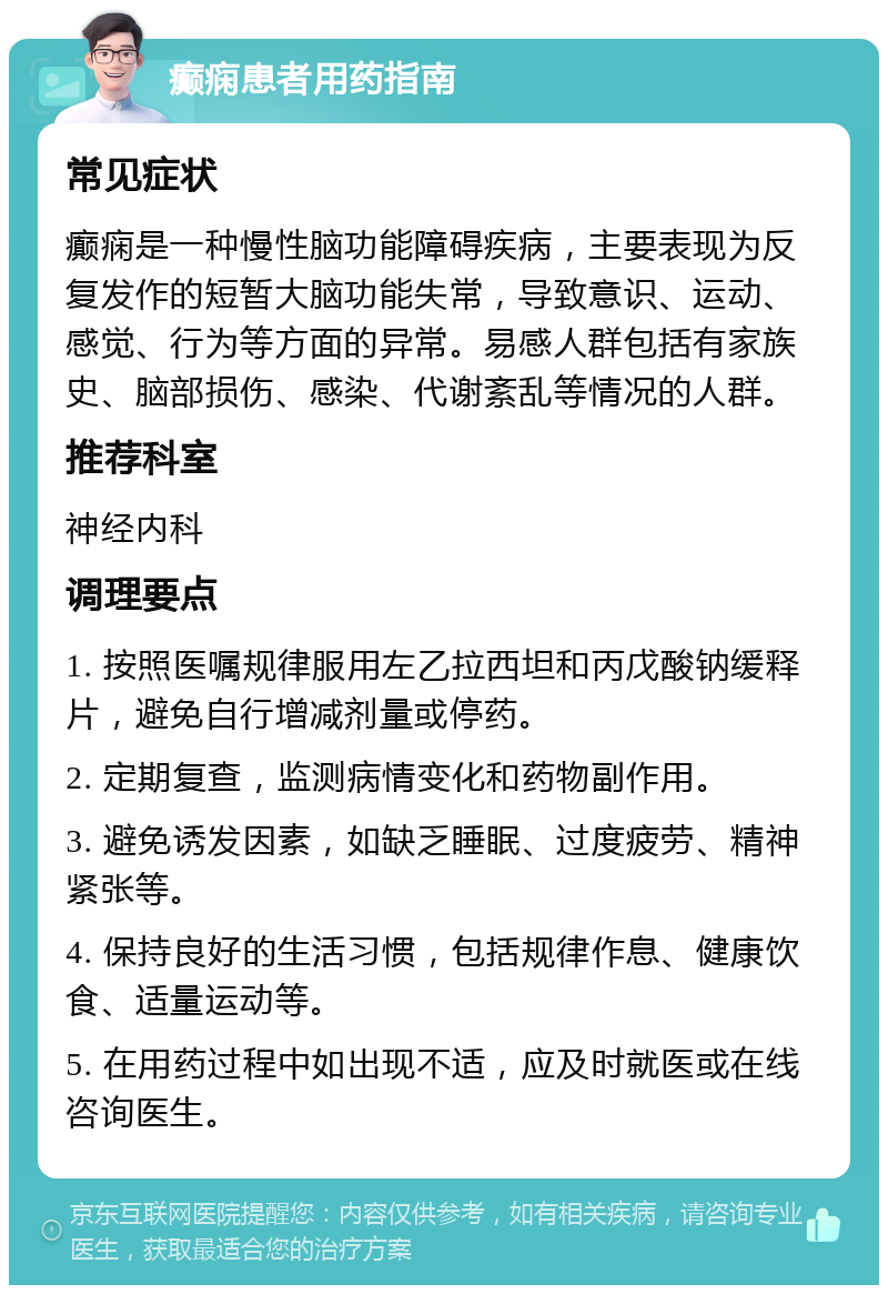 癫痫患者用药指南 常见症状 癫痫是一种慢性脑功能障碍疾病，主要表现为反复发作的短暂大脑功能失常，导致意识、运动、感觉、行为等方面的异常。易感人群包括有家族史、脑部损伤、感染、代谢紊乱等情况的人群。 推荐科室 神经内科 调理要点 1. 按照医嘱规律服用左乙拉西坦和丙戊酸钠缓释片，避免自行增减剂量或停药。 2. 定期复查，监测病情变化和药物副作用。 3. 避免诱发因素，如缺乏睡眠、过度疲劳、精神紧张等。 4. 保持良好的生活习惯，包括规律作息、健康饮食、适量运动等。 5. 在用药过程中如出现不适，应及时就医或在线咨询医生。